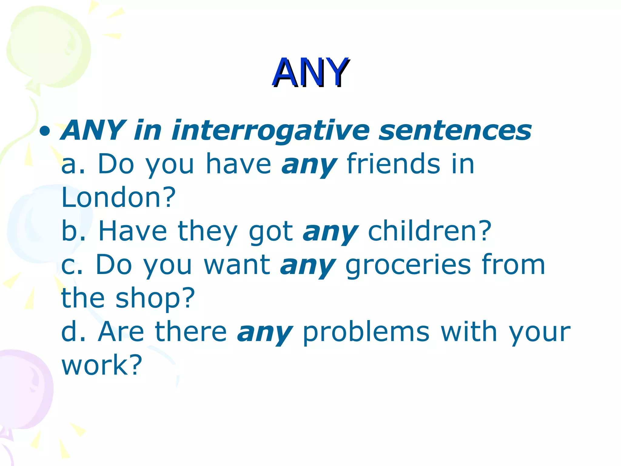 ANY ANY in interrogative sentences a. Do you have  any   friends in London? b. Have they got  any   children? c. Do you want  any  groceries from the shop? d. Are there  any   problems with your work? 