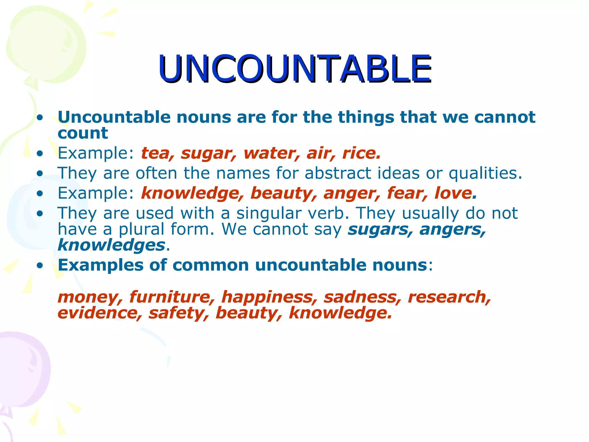 UNCOUNTABLE Uncountable nouns are for the things that we cannot count Example:  tea, sugar, water, air, rice. They are often the names for abstract ideas or qualities. Example:  knowledge, beauty, anger, fear, love . They are used with a singular verb. They usually do not have a plural form. We cannot say  sugars, angers, knowledges . Examples of common uncountable nouns : money, furniture, happiness, sadness, research, evidence, safety, beauty, knowledge. 