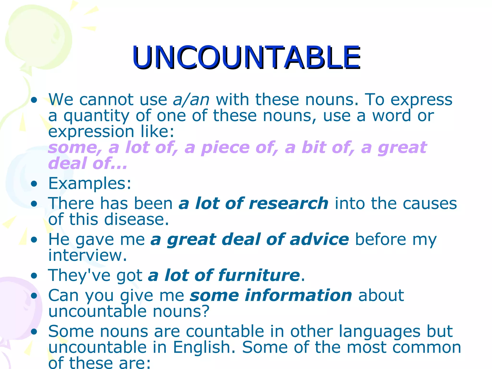 UNCOUNTABLE We cannot use  a/an  with these nouns. To express a quantity of one of these nouns, use a word or expression like: some, a lot of, a piece of, a bit of, a great deal of... Examples: There has been  a lot of research  into the causes of this disease.  He gave me   a great deal of advice  before my interview.  They've got  a lot of furniture .  Can you give me  some information  about uncountable nouns?  Some nouns are countable in other languages but uncountable in English. Some of the most common of these are: 