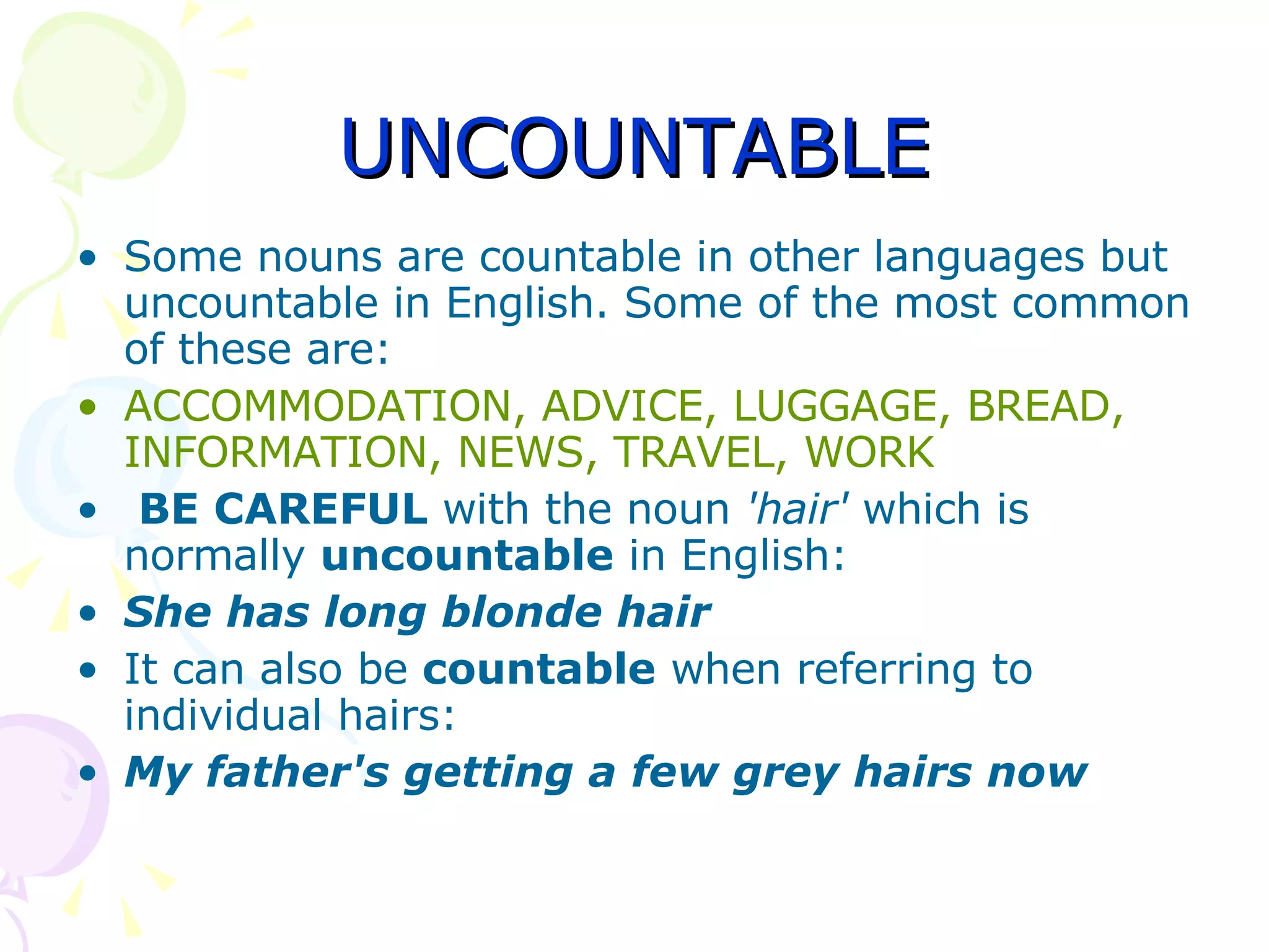 UNCOUNTABLE Some nouns are countable in other languages but uncountable in English. Some of the most common of these are: ACCOMMODATION, ADVICE, LUGGAGE, BREAD, INFORMATION, NEWS, TRAVEL, WORK BE CAREFUL  with the noun  'hair'  which is normally  uncountable  in English: She has long blonde   hair It can also be  countable  when referring to individual hairs: My father's getting a few grey   hairs   now 