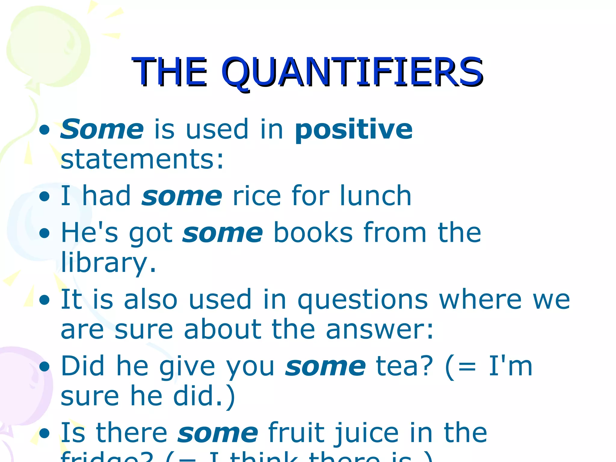 THE QUANTIFIERS Some  is used in  positive  statements: I had  some  rice for lunch  He's got  some  books from the library.  It is also used in questions where we are sure about the answer:  Did he give you  some  tea? (= I'm sure he did.)  Is there  some  fruit juice in the fridge? (= I think there is ) 