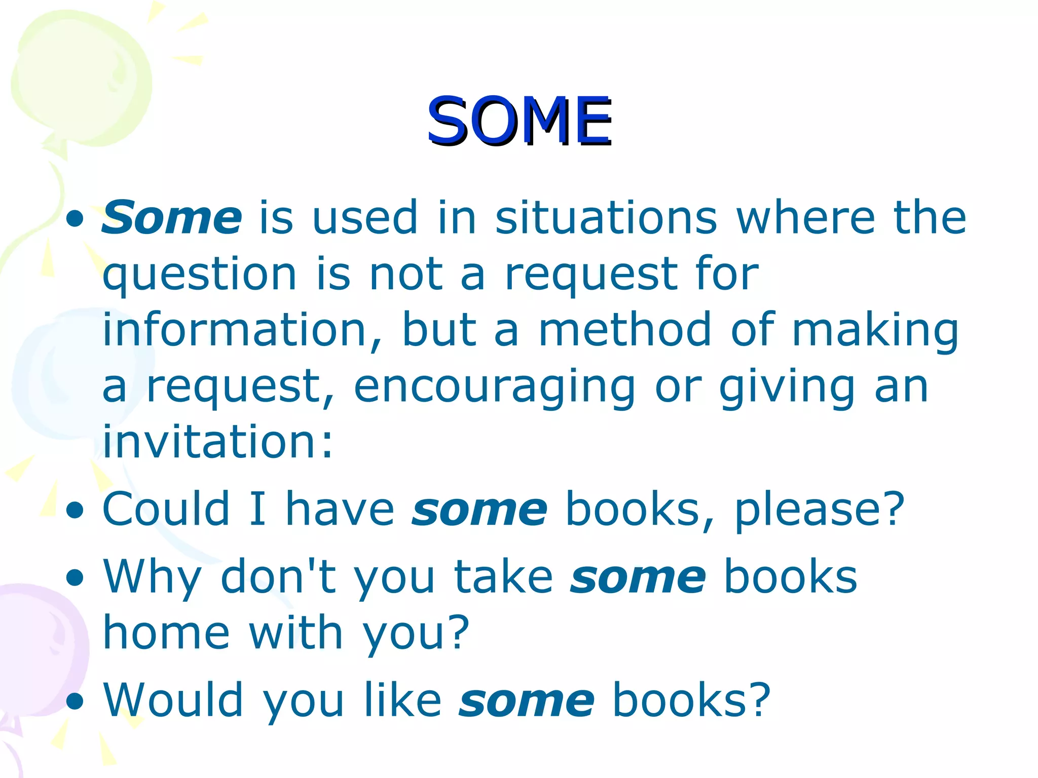 SOME Some  is used in situations where the question is not a request for information, but a method of making a request, encouraging or giving an invitation: Could I have  some  books, please?  Why don't you take  some  books home with you?  Would you like  some  books?  
