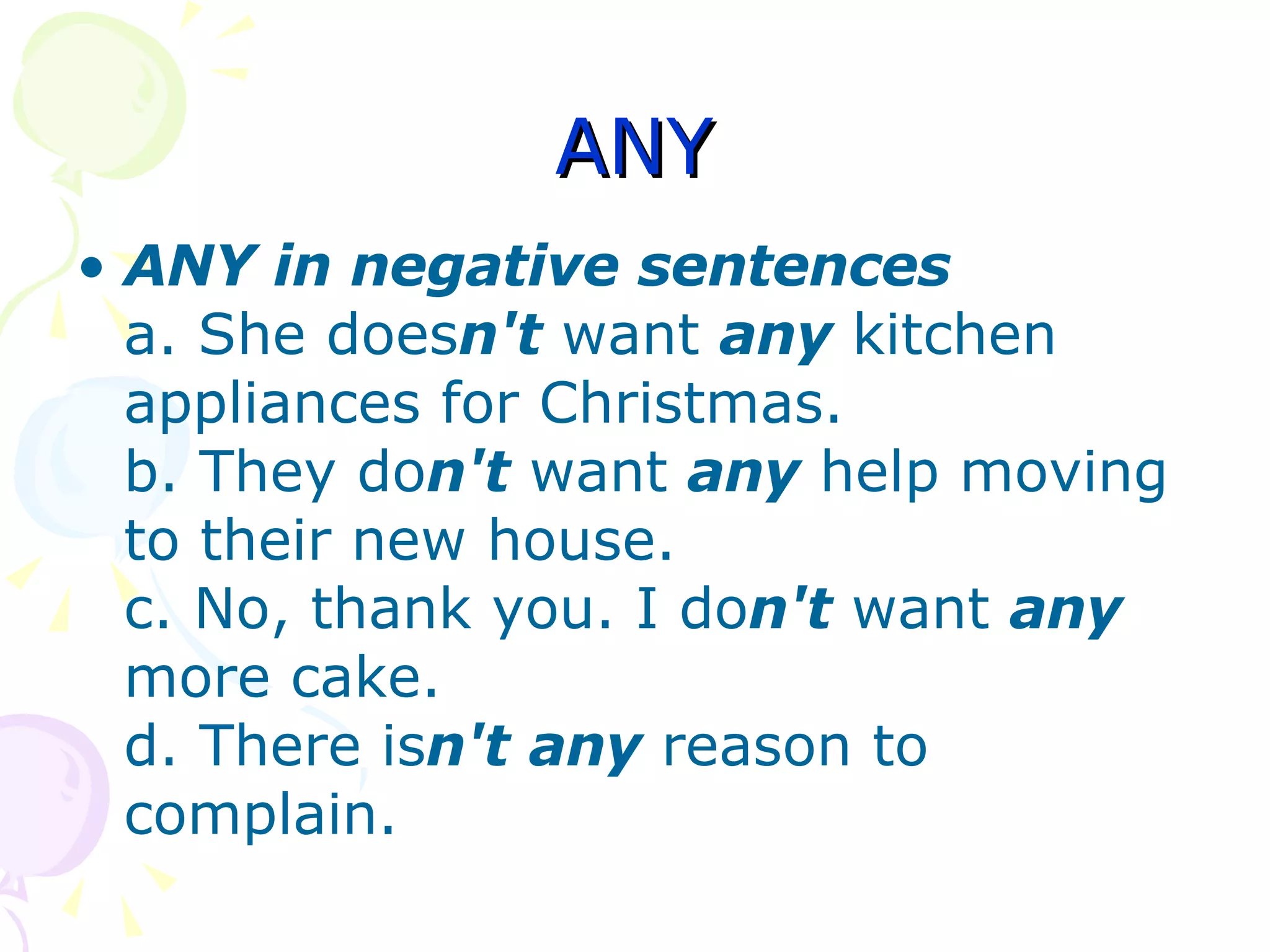ANY ANY in negative sentences a. She does n't  want  any   kitchen appliances for Christmas. b. They do n't  want  any   help moving to their new house. c. No, thank you. I do n't  want  any   more cake. d. There is n't   any   reason to complain. 