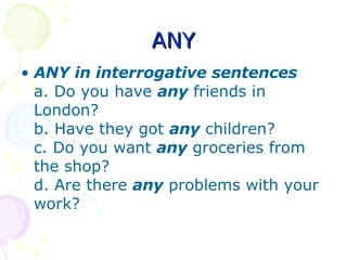 ANY ANY in interrogative sentences a. Do you have  any   friends in London? b. Have they got  any   children? c. Do you want  any  groceries from the shop? d. Are there  any   problems with your work? 