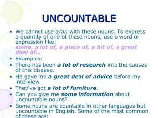 UNCOUNTABLE We cannot use  a/an  with these nouns. To express a quantity of one of these nouns, use a word or expression like: some, a lot of, a piece of, a bit of, a great deal of... Examples: There has been  a lot of research  into the causes of this disease.  He gave me   a great deal of advice  before my interview.  They've got  a lot of furniture .  Can you give me  some information  about uncountable nouns?  Some nouns are countable in other languages but uncountable in English. Some of the most common of these are: 