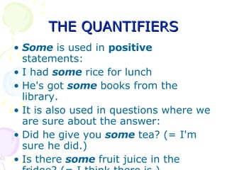 THE QUANTIFIERS Some  is used in  positive  statements: I had  some  rice for lunch  He's got  some  books from the library.  It is also used in questions where we are sure about the answer:  Did he give you  some  tea? (= I'm sure he did.)  Is there  some  fruit juice in the fridge? (= I think there is ) 