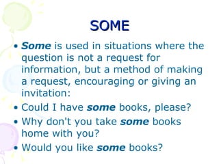 SOME Some  is used in situations where the question is not a request for information, but a method of making a request, encouraging or giving an invitation: Could I have  some  books, please?  Why don't you take  some  books home with you?  Would you like  some  books?  