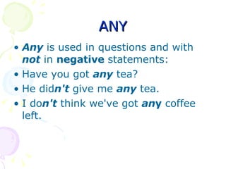 ANY Any  is used in questions and with  not  in  negative  statements: Have you got  any  tea?  He did n't  give me  any  tea.  I do n't  think we've got  an y  coffee left.  