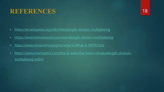 REFERENCES
 https://en.wikipedia.org/wiki/Wavelength-division_multiplexing
 https://www.tutorialspoint.com/wavelength-division-multiplexing
 https://www.ciena.com/insights/what-is/What-Is-WDM.html
 https://www.smartoptics.com/this-is-wdm/the-basics-of-wavelength-division-
multiplexing-wdm/
18
 