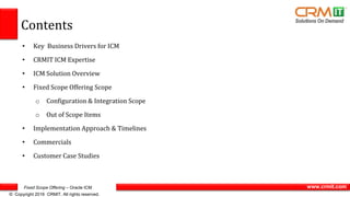 Fixed Scope Offering – Oracle ICM
© Copyright 2016 CRMIT. All rights reserved.
www.crmit.com
Contents
• Key Business Drivers for ICM
• CRMIT ICM Expertise
• ICM Solution Overview
• Fixed Scope Offering Scope
o Configuration & Integration Scope
o Out of Scope Items
• Implementation Approach & Timelines
• Commercials
• Customer Case Studies
 