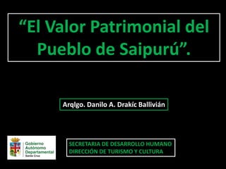 SECRETARIA DE DESARROLLO HUMANO
DIRECCIÓN DE TURISMO Y CULTURA
“El Valor Patrimonial del
Pueblo de Saipurú”.
Arqlgo. Danilo A. Drakíc Ballivián
 