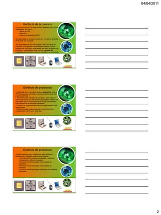 04/04/2011




          Gerência de processos
Um processo precisa de determinados recursos, para realizar
suas tarefas, tais como :
    • Tempo de CPU
    • Memória
    • Arquivos e dispositivos de I/O

Que são dados ao processo quando ele é criado ou alocados a
ele durante sua execução.

Vale a pena lembrar que um programa por si só não é um
processo; um programa é uma entidade passiva, como o
conteúdo de um arquivo armazenado em disco, enquanto um
processo é uma entidade ativa, com um contador do
programa especificando a próxima instrução a ser executada.




          Gerência de processos
• A execução de um processo deve ser sequencial, onde a
CPU executa uma instrução do processo após a outra até o
processo terminar
• No máximo uma instrução do processo é executada em
nome do processo, ou seja, embora 2 processos possam ser
associados com o mesmo programa, ele são considerados
duas sequencias de execução separadas.
• É comum ter programas que utilize muitos processos para
sua execução.
• Vários processos podem executar concorrentemente,
multiplexando a CPU entre entre eles.




          Gerência de processos
O sistema operacional é responsável pelas seguintes
atividades em relação à gerência de processos :
      Criar e excluir processos de usuários e sistemas
      Suspender e retomar processos
      Fornecer mecanismos para sincronização de
     processos
      Fornecer mecanismos para comunicação de
     processos
      Fornecer mecanismos para tratamento de deadlocks
     (impasses)




                                                                      2
 