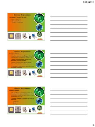 04/04/2011




          Gerência de processos
• Um processo é formado por três partes:

     Contexto de hardware
     Contexto de software
     Espaço de endereçamento




          Gerência de processos
Contexto de Hardware
    Armazena o conteúdo dos registradores gerais da
   CPU e de uso específico, como o program counter (PC),
   o stack pointer (SP) e o registrador de status (PSW).

     Quando um processo está em execução , o os
    registradores da CPU são utilizados

     Quando o processo perde a utilização da CPU, o
    sistema salva o contexto de hardware no processo.

    A troca de um processo por outro na CPU é chamada
    de mudança de contexto.




          Gerência de processos
Contexto de Software

    São especificadas as características e limites dos
    recursos que podem ser alocados pelo processo, como
    prioridade para execução, privilégios, tamanho do buffer
    para operações de E/S etc.;

     O contexto de software é formado por três grupos de
    informações:

        • Identificação
        • Quotas
        • Privilégios




                                                                       3
 