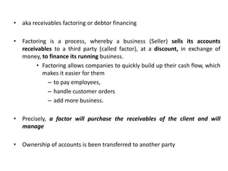 • aka receivables factoring or debtor financing
• Factoring is a process, whereby a business (Seller) sells its accounts
receivables to a third party (called factor), at a discount, in exchange of
money, to finance its running business.
• Factoring allows companies to quickly build up their cash flow, which
makes it easier for them
– to pay employees,
– handle customer orders
– add more business.
• Precisely, a factor will purchase the receivables of the client and will
manage
• Ownership of accounts is been transferred to another party
 