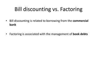 Bill discounting vs. Factoring
• Bill discounting is related to borrowing from the commercial
bank
• Factoring is associated with the management of book debts
 
