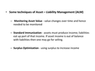 • Some techniques of Asset – Liability Management (ALM)
– Monitoring Asset Value - value changes over time and hence
needed to be monitored
– Standard Immunization - assets must produce income; liabilities
eat up part of that income. If asset income is out of balance
with liabilities then one may go for selling.
– Surplus Optimization - using surplus to increase income
 