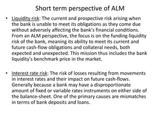 Short term perspective of ALM
• Liquidity risk: The current and prospective risk arising when
the bank is unable to meet its obligations as they come due
without adversely affecting the bank's financial conditions.
From an ALM perspective, the focus is on the funding liquidity
risk of the bank, meaning its ability to meet its current and
future cash-flow obligations and collateral needs, both
expected and unexpected. This mission thus includes the bank
liquidity's benchmark price in the market.
• Interest rate risk: The risk of losses resulting from movements
in interest rates and their impact on future cash-flows.
Generally because a bank may have a disproportionate
amount of fixed or variable rates instruments on either side of
the balance-sheet. One of the primary causes are mismatches
in terms of bank deposits and loans.
 