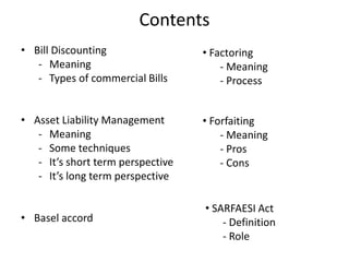 Contents
• Bill Discounting
- Meaning
- Types of commercial Bills
• Asset Liability Management
- Meaning
- Some techniques
- It’s short term perspective
- It’s long term perspective
• Basel accord
• Factoring
- Meaning
- Process
• Forfaiting
- Meaning
- Pros
- Cons
• SARFAESI Act
- Definition
- Role
 