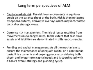 Long term perspectives of ALM
• Capital markets risk: The risk from movements in equity or
credit on the balance sheet or the both. Risk is then mitigated
by options, futures, derivative overlays which may incorporate
tactical or strategic views
• Currency risk management: The risk of losses resulting from
movements in exchanges rates. To the extent that cash-flow
assets and liabilities are denominated in different currencies.
• Funding and capital management: As all the mechanism to
ensure the maintenance of adequate capital on a continuous
basis. It is a dynamic and ongoing process considering both
short- and longer-term capital needs and is coordinated with
a bank's overall strategy and planning cycles.
 