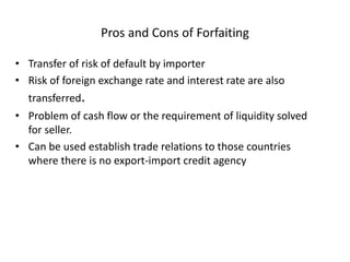 Pros and Cons of Forfaiting
• Transfer of risk of default by importer
• Risk of foreign exchange rate and interest rate are also
transferred.
• Problem of cash flow or the requirement of liquidity solved
for seller.
• Can be used establish trade relations to those countries
where there is no export-import credit agency
 