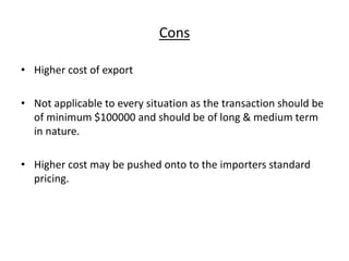 Cons
• Higher cost of export
• Not applicable to every situation as the transaction should be
of minimum $100000 and should be of long & medium term
in nature.
• Higher cost may be pushed onto to the importers standard
pricing.
 