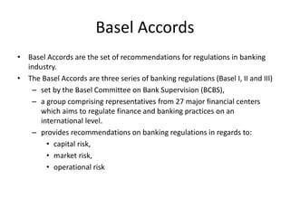 Basel Accords
• Basel Accords are the set of recommendations for regulations in banking
industry.
• The Basel Accords are three series of banking regulations (Basel I, II and III)
– set by the Basel Committee on Bank Supervision (BCBS),
– a group comprising representatives from 27 major financial centers
which aims to regulate finance and banking practices on an
international level.
– provides recommendations on banking regulations in regards to:
• capital risk,
• market risk,
• operational risk
 