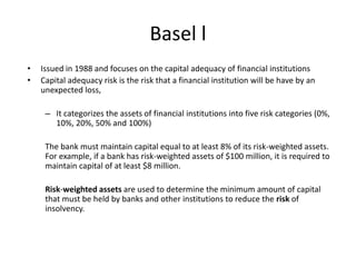 Basel l
• Issued in 1988 and focuses on the capital adequacy of financial institutions
• Capital adequacy risk is the risk that a financial institution will be have by an
unexpected loss,
– It categorizes the assets of financial institutions into five risk categories (0%,
10%, 20%, 50% and 100%)
The bank must maintain capital equal to at least 8% of its risk-weighted assets.
For example, if a bank has risk-weighted assets of $100 million, it is required to
maintain capital of at least $8 million.
Risk-weighted assets are used to determine the minimum amount of capital
that must be held by banks and other institutions to reduce the risk of
insolvency.
 