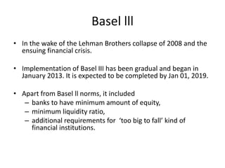 Basel lll
• In the wake of the Lehman Brothers collapse of 2008 and the
ensuing financial crisis.
• Implementation of Basel III has been gradual and began in
January 2013. It is expected to be completed by Jan 01, 2019.
• Apart from Basel ll norms, it included
– banks to have minimum amount of equity,
– minimum liquidity ratio,
– additional requirements for ‘too big to fall’ kind of
financial institutions.
 