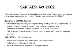 SARFAESI Act 2002
“Securitisation and Reconstruction of Financial Assets and Enforcement of Security
Interest Act, it came into act in 2002” “It extended to the whole of India”
Objectives of SARFAESI Act, 2002
• Efficient or rapid recovery of non-performing assets (NPAs) of the banks and FIs.
• Allows banks and financial institutions to auction properties (say,
commercial/residential) when borrower fail to repay their loans.
• The first asset reconstruction company (ARC) of India, ARCIL, was set up under
this act.
SARFAESI act circulated to-
• regulate securitization and reconstruction of financial assets.
• enforcement of the security interest.
• for matters connected therewith or incidental thereto.
 