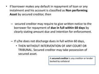 • If borrower makes any default in repayment of loan or any
instalment and his account is classified as Non performing
Asset by secured creditor, then
– secured creditor may require to give written notice to the
borrower for repayment of due in full within 60 days by
clearly stating amount due and intention for enforcement.
– If s/he does not discharge dues in full within 60 days,
• THEN WITHOUT INTERVENTION OF ANY COURT OR
TRIBUNAL. Secured creditor may take possession of
secured asset.
A secured creditor is any creditor or lender
backed by collateral
 