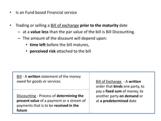 • Is an Fund based Financial service
• Trading or selling a Bill of exchange prior to the maturity date
– at a value less than the par value of the bill is Bill Discounting.
– The amount of the discount will depend upon:
• time left before the bill matures,
• perceived risk attached to the bill
Bill - A printed or written statement of the money
Bill - A written statement of the money
owed for goods or services
Discounting - Process of determining the
present value of a payment or a stream of
payments that is to be received in the
future
Bill of Exchange - A written
order that binds one party, to
pay a fixed sum of money, to
another party on demand or
at a predetermined date
 