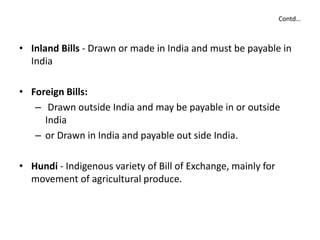 Contd…
• Inland Bills - Drawn or made in India and must be payable in
India
• Foreign Bills:
– Drawn outside India and may be payable in or outside
India
– or Drawn in India and payable out side India.
• Hundi - Indigenous variety of Bill of Exchange, mainly for
movement of agricultural produce.
 