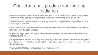 Optical antenna produce non ionizing
radiation
Ionizing radiations : These are the radiations which has enough ability to ionize an atom or
a molecule when passing through matter where as non ionizing radiation do not.
Even though the optical antennas operating frequency range is in the range of few Hz ,the
wavelength is reduced.
Since here laser is used for communication which falls under non ionizing radiation which is
reflected from the body surface.
A question might arise that higher frequency component cause more harmless. But this is
not actually the case
Each particle has its own absorbing and radiating properties. Human and animals body skin
have tendency to reflect the incident light or optical energy where as plants absorbs most of
the light energy.
Thus we clear that laser energy is no more harmful as RF.
12
 