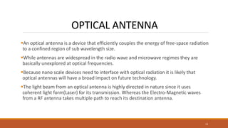OPTICAL ANTENNA
An optical antenna is a device that efficiently couples the energy of free-space radiation
to a confined region of sub wavelength size.
While antennas are widespread in the radio wave and microwave regimes they are
basically unexplored at optical frequencies.
Because nano scale devices need to interface with optical radiation it is likely that
optical antennas will have a broad impact on future technology.
The light beam from an optical antenna is highly directed in nature since it uses
coherent light form(Laser) for its transmission. Whereas the Electro-Magnetic waves
from a RF antenna takes multiple path to reach its destination antenna.
13
 