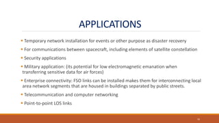 APPLICATIONS
 Temporary network installation for events or other purpose as disaster recovery
 For communications between spacecraft, including elements of satellite constellation
 Security applications
 Military application: (its potential for low electromagnetic emanation when
transferring sensitive data for air forces)
 Enterprise connectivity: FSO links can be installed makes them for interconnecting local
area network segments that are housed in buildings separated by public streets.
 Telecommunication and computer networking
 Point-to-point LOS links
16
 