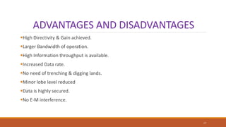ADVANTAGES AND DISADVANTAGES
High Directivity & Gain achieved.
Larger Bandwidth of operation.
High Information throughput is available.
Increased Data rate.
No need of trenching & digging lands.
Minor lobe level reduced
Data is highly secured.
No E-M interference.
17
 