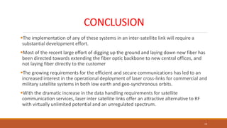 CONCLUSION
The implementation of any of these systems in an inter-satellite link will require a
substantial development effort.
Most of the recent large effort of digging up the ground and laying down new fiber has
been directed towards extending the fiber optic backbone to new central offices, and
not laying fiber directly to the customer
The growing requirements for the efficient and secure communications has led to an
increased interest in the operational deployment of laser cross-links for commercial and
military satellite systems in both low earth and geo-synchronous orbits.
With the dramatic increase in the data handling requirements for satellite
communication services, laser inter satellite links offer an attractive alternative to RF
with virtually unlimited potential and an unregulated spectrum.
19
 