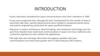 INTRODUCTION
Lasers have been considered for space communications since their realization in 1960.
It was soon recognized that, although the laser had potential for the transfer of data at
extremely high rates, specific advancements were needed in component performance
and systems engineering, particularly for space-qualified hardware.
Advances in system architecture, data formatting, and component technology over the
past three decades have made laser communications in space not only a viable but also
a attractive approach to inter satellite link applications.
The high data rate and large information throughput available with laser
communications are many times greater than in radio frequency (RF) systems.
3
 