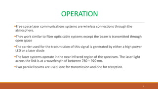 OPERATION
Free space laser communications systems are wireless connections through the
atmosphere.
They work similar to fiber optic cable systems except the beam is transmitted through
open space
The carrier used for the transmission of this signal is generated by either a high power
LED or a laser diode
The laser systems operate in the near infrared region of the spectrum. The laser light
across the link is at a wavelength of between 780 – 920 nm.
Two parallel beams are used, one for transmission and one for reception.
6
 
