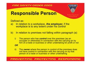 Responsible Person
Defined as:
a) In relation to a workplace, the employer, if the
    workplace is to any extent under his control

b)        In relation to premises not falling within paragraph (a)

     i)     The person who has control over the premises (as an
            occupier or otherwise) in connection with the carrying on by
            him of a trade or business or other undertaking for profit or not
     OR
     ii)    The owner where the person in control of the premises does
            not have control in connection with the carrying on by that
            person of a trade or business or other undertaking
 