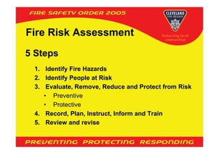 Fire Risk Assessment
5 Steps
 1. Identify Fire Hazards
 2. Identify People at Risk
 3. Evaluate, Remove, Reduce and Protect from Risk
    • Preventive
    • Protective
 4. Record, Plan, Instruct, Inform and Train
 5. Review and revise
 
