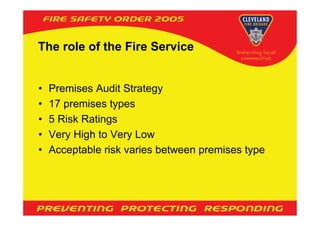 The role of the Fire Service


•   Premises Audit Strategy
•   17 premises types
•   5 Risk Ratings
•   Very High to Very Low
•   Acceptable risk varies between premises type
 