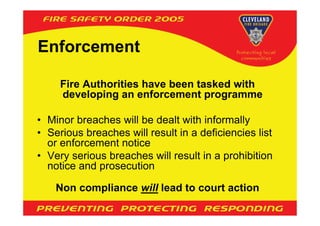 Enforcement

     Fire Authorities have been tasked with
     developing an enforcement programme

• Minor breaches will be dealt with informally
• Serious breaches will result in a deficiencies list
  or enforcement notice
• Very serious breaches will result in a prohibition
  notice and prosecution

    Non compliance will lead to court action
 