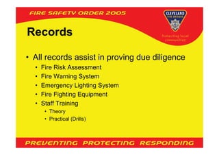 Records

• All records assist in proving due diligence
  •   Fire Risk Assessment
  •   Fire Warning System
  •   Emergency Lighting System
  •   Fire Fighting Equipment
  •   Staff Training
       • Theory
       • Practical (Drills)
 