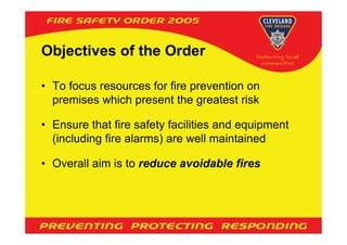 Objectives of the Order

• To focus resources for fire prevention on
  premises which present the greatest risk

• Ensure that fire safety facilities and equipment
  (including fire alarms) are well maintained

• Overall aim is to reduce avoidable fires
 