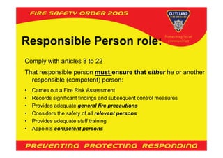 Responsible Person role:
Comply with articles 8 to 22
That responsible person must ensure that either he or another
  responsible (competent) person:
•   Carries out a Fire Risk Assessment
•   Records significant findings and subsequent control measures
•   Provides adequate general fire precautions
•   Considers the safety of all relevant persons
•   Provides adequate staff training
•   Appoints competent persons
 