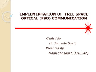 IMPLEMENTATION OF FREE SPACE
OPTICAL (FSO) COMMUNICATION
Guided By:
Dr. Sumanta Gupta
Prepared By:
Tulasi Chandan(1301EE42)
 