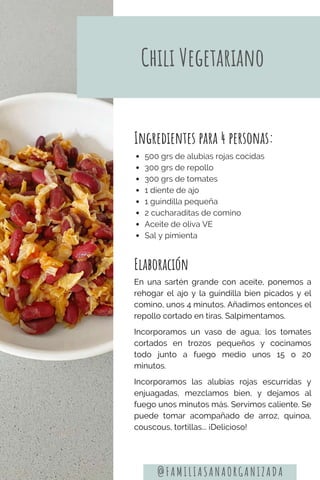 Elaboración
En una sartén grande con aceite, ponemos a
rehogar el ajo y la guindilla bien picados y el
comino, unos 4 minutos. Añadimos entonces el
repollo cortado en tiras. Salpimentamos.
Incorporamos un vaso de agua, los tomates
cortados en trozos pequeños y cocinamos
todo junto a fuego medio unos 15 o 20
minutos.
Incorporamos las alubias rojas escurridas y
enjuagadas, mezclamos bien, y dejamos al
fuego unos minutos más. Servimos caliente. Se
puede tomar acompañado de arroz, quinoa,
couscous, tortillas... ¡Delicioso!
Ingredientes para 4 personas:
500 grs de alubias rojas cocidas
300 grs de repollo
300 grs de tomates
1 diente de ajo
1 guindilla pequeña
2 cucharaditas de comino
Aceite de oliva VE
Sal y pimienta
Chili Vegetariano
@FAMILIASANAORGANIZADA
 