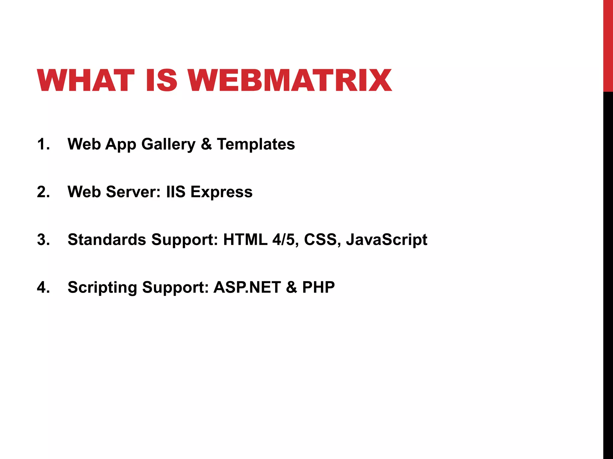 WHAT IS WEBMATRIX
1.   Web App Gallery & Templates

2.   Web Server: IIS Express

3.   Standards Support: HTML 4/5, CSS, JavaScript

4.   Scripting Support: ASP.NET & PHP
 