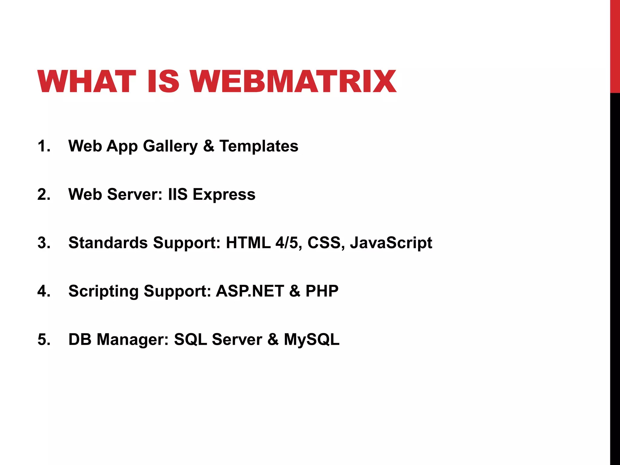 WHAT IS WEBMATRIX
1.   Web App Gallery & Templates

2.   Web Server: IIS Express

3.   Standards Support: HTML 4/5, CSS, JavaScript

4.   Scripting Support: ASP.NET & PHP

5.   DB Manager: SQL Server & MySQL
 